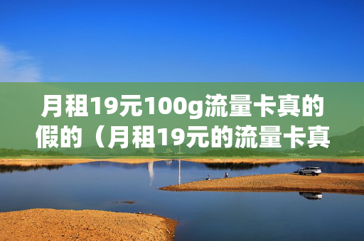 月租19元100g流量卡真的假的（月租19元的流量卡真的便宜吗）