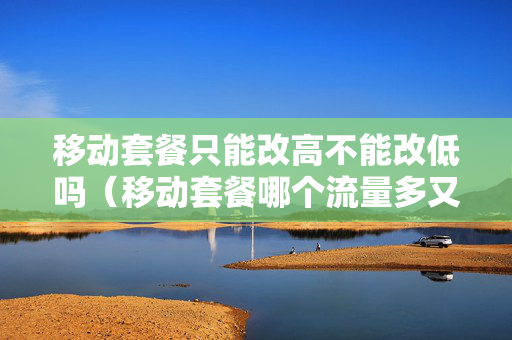 移动套餐只能改高不能改低吗（移动套餐哪个流量多又便宜的）