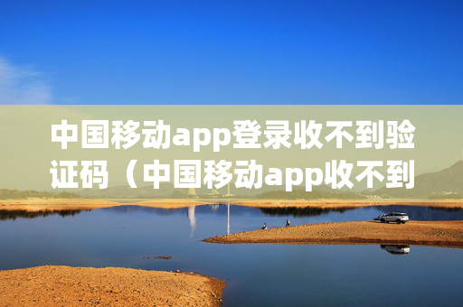 中国移动app登录收不到验证码（中国移动app收不到验证码怎么回事）