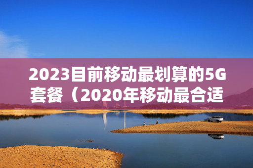 2023目前移动最划算的5G套餐（2020年移动最合适的套餐）