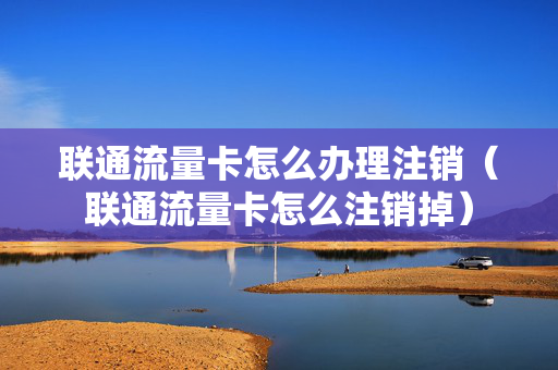 联通流量卡怎么办理注销（联通流量卡怎么注销掉）