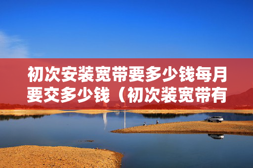 初次安装宽带要多少钱每月要交多少钱（初次装宽带有哪些费用）