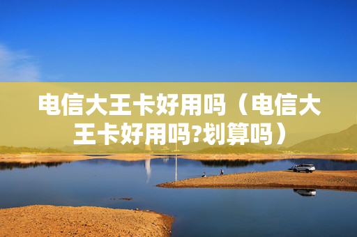 电信大王卡好用吗（电信大王卡好用吗?划算吗）