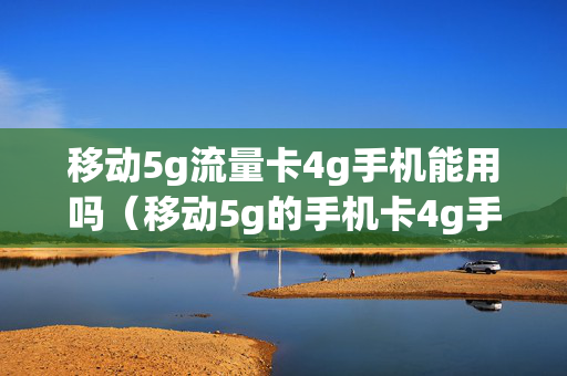 移动5g流量卡4g手机能用吗（移动5g的手机卡4g手机能用吗）
