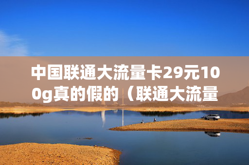 中国联通大流量卡29元100g真的假的（联通大流量卡19元50g 29元100g）
