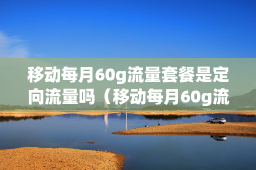 移动每月60g流量套餐是定向流量吗（移动每月60g流量套餐是定向流量吗多少钱）
