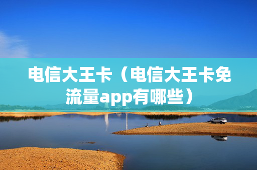 电信大王卡（电信大王卡免流量app有哪些）