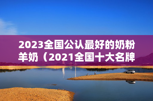 2023全国公认最好的奶粉羊奶（2021全国十大名牌羊奶粉排行榜）