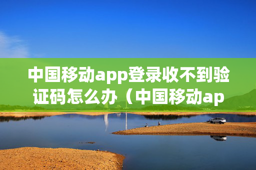 中国移动app登录收不到验证码怎么办（中国移动app登录收不到验证码怎么办呢）