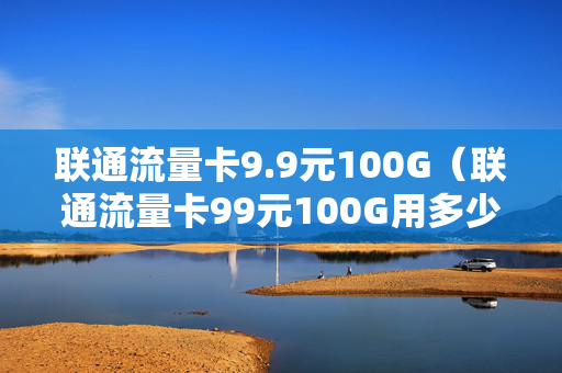 联通流量卡9.9元100G（联通流量卡99元100G用多少限速）