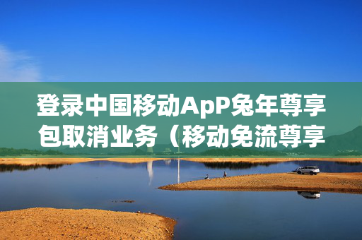 登录中国移动ApP兔年尊享包取消业务（移动免流尊享什么意思）
