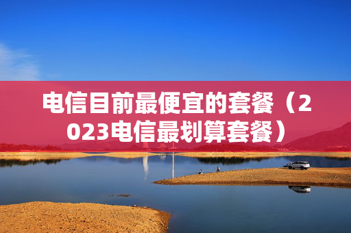 电信目前最便宜的套餐（2023电信最划算套餐）