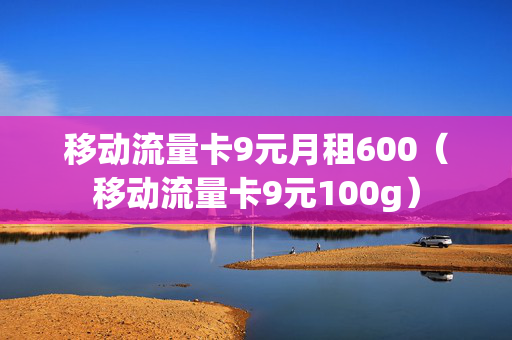 移动流量卡9元月租600（移动流量卡9元100g）