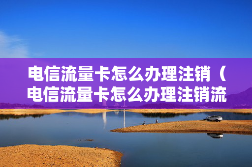 电信流量卡怎么办理注销（电信流量卡怎么办理注销流程）