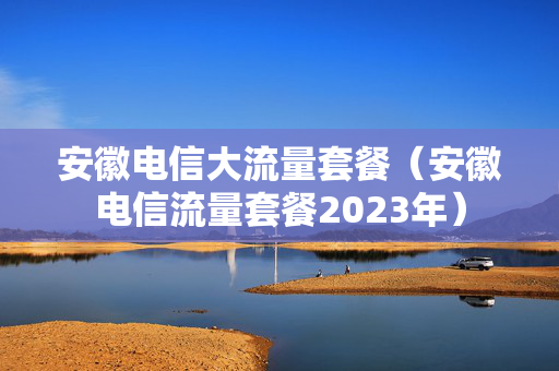 安徽电信大流量套餐（安徽电信流量套餐2023年）