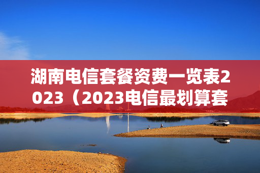 湖南电信套餐资费一览表2023（2023电信最划算套餐）