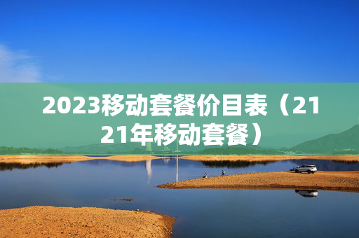 2023移动套餐价目表（2121年移动套餐）