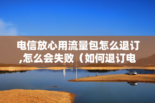 电信放心用流量包怎么退订,怎么会失败（如何退订电信的放心用流量包）