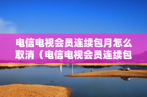 电信电视会员连续包月怎么取消（电信电视会员连续包月怎么取消,方法教程）