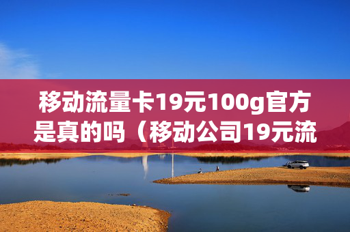 移动流量卡19元100g官方是真的吗（移动公司19元流量卡）