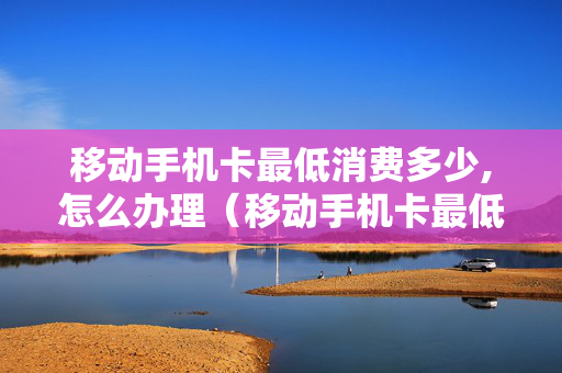 移动手机卡最低消费多少,怎么办理（移动手机卡最低消费多少钱）