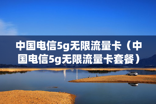 中国电信5g无限流量卡（中国电信5g无限流量卡套餐）