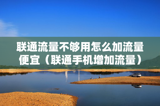 联通流量不够用怎么加流量便宜（联通手机增加流量）