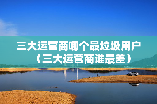 三大运营商哪个最垃圾用户（三大运营商谁最差）