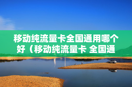 移动纯流量卡全国通用哪个好（移动纯流量卡 全国通用）