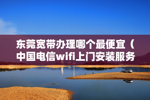 东莞宽带办理哪个最便宜（中国电信wifi上门安装服务）