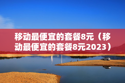 移动最便宜的套餐8元（移动最便宜的套餐8元2023）