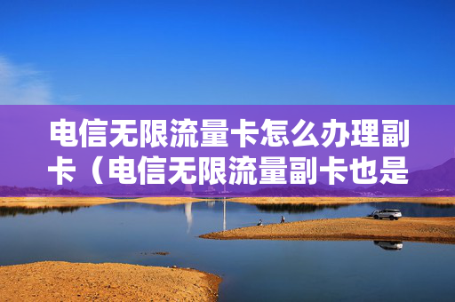 电信无限流量卡怎么办理副卡（电信无限流量副卡也是无限流量吗）