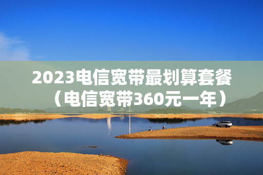 2023电信宽带最划算套餐（电信宽带360元一年）
