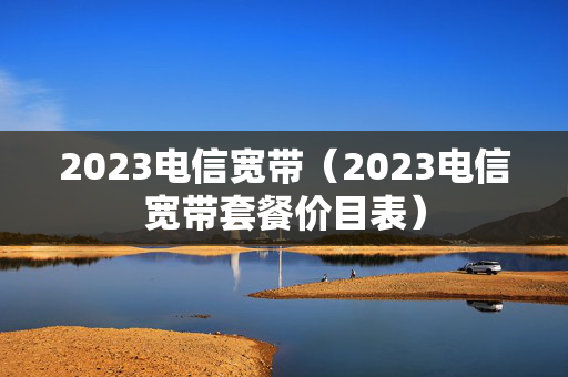 2023电信宽带（2023电信宽带套餐价目表）