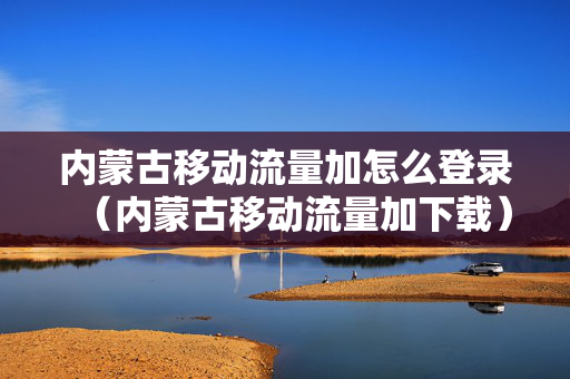 内蒙古移动流量加怎么登录（内蒙古移动流量加下载）