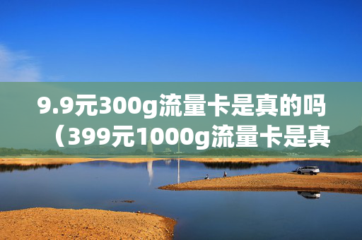 9.9元300g流量卡是真的吗（399元1000g流量卡是真的吗）