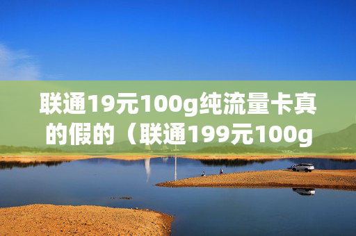 联通19元100g纯流量卡真的假的（联通199元100g的纯流量卡怎么样）