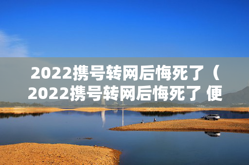 2022携号转网后悔死了（2022携号转网后悔死了 便宜）