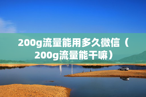 200g流量能用多久微信（200g流量能干嘛）