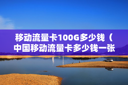 移动流量卡100G多少钱（中国移动流量卡多少钱一张）