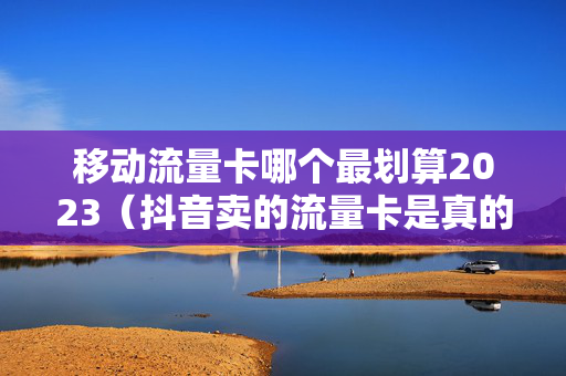 移动流量卡哪个最划算2023（抖音卖的流量卡是真的吗）