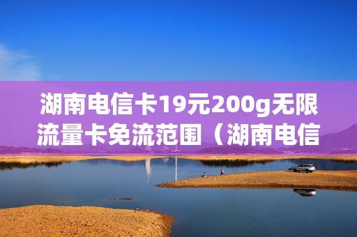 湖南电信卡19元200g无限流量卡免流范围（湖南电信无限流量套餐）