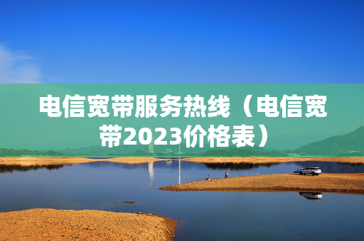 电信宽带服务热线（电信宽带2023价格表）