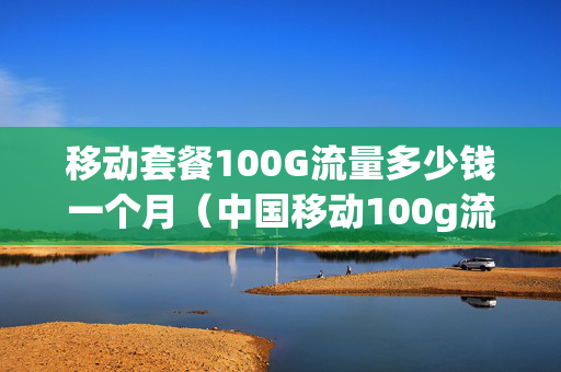 移动套餐100G流量多少钱一个月（中国移动100g流量套餐多少钱）