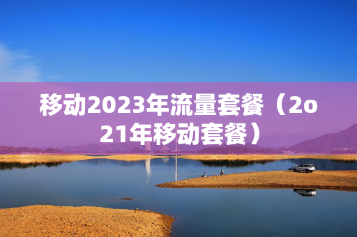 移动2023年流量套餐（2o21年移动套餐）