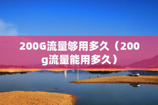 200G流量够用多久（200g流量能用多久）