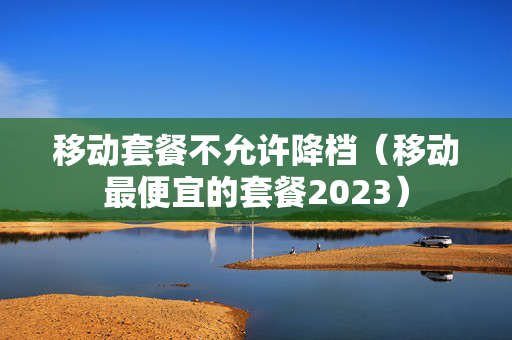 移动套餐不允许降档（移动最便宜的套餐2023）