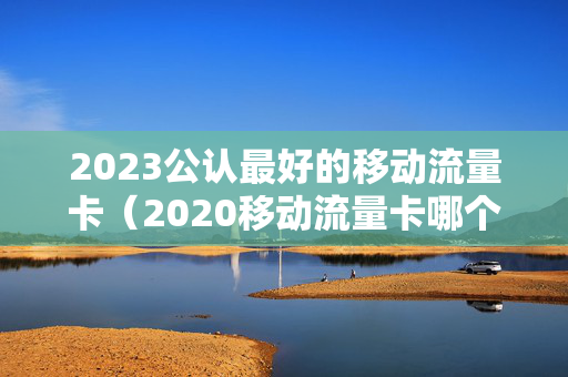 2023公认最好的移动流量卡（2020移动流量卡哪个好）