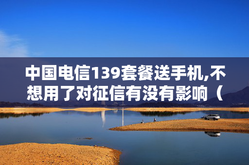 中国电信139套餐送手机,不想用了对征信有没有影响（中国电信买套餐送手机）