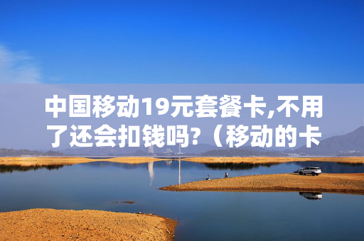 中国移动19元套餐卡,不用了还会扣钱吗?（移动的卡19元套餐能去掉吗）